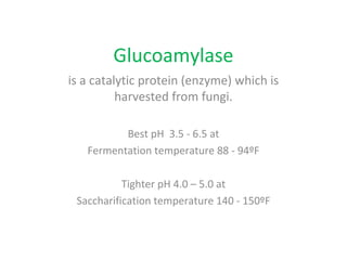 Glucoamylase
is a catalytic protein (enzyme) which is
harvested from fungi.
Best pH 3.5 - 6.5 at
Fermentation temperature 88 - 94ºF
Tighter pH 4.0 – 5.0 at
Saccharification temperature 140 - 150ºF
 