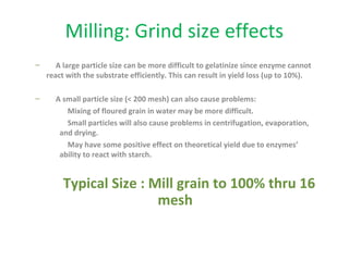 Milling: Grind size effects
– A large particle size can be more difficult to gelatinize since enzyme cannot
react with the substrate efficiently. This can result in yield loss (up to 10%).
– A small particle size (< 200 mesh) can also cause problems:
Mixing of floured grain in water may be more difficult.
Small particles will also cause problems in centrifugation, evaporation,
and drying.
May have some positive effect on theoretical yield due to enzymes’
ability to react with starch.
Typical Size : Mill grain to 100% thru 16
mesh
 