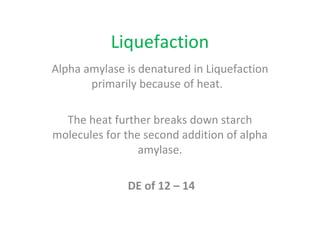 Liquefaction
Alpha amylase is denatured in Liquefaction
primarily because of heat.
The heat further breaks down starch
molecules for the second addition of alpha
amylase.
DE of 12 – 14
 