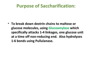 Purpose of Saccharification:
• To break down dextrin chains to maltose or
glucose molecules, using Glucoamylase which
specifically attacks 1-4 linkages, one glucose unit
at a time off non-reducing end. Also hydrolyzes
1-6 bonds using Pullulanase.
 