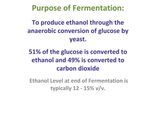Purpose of Fermentation:
To produce ethanol through the
anaerobic conversion of glucose by
yeast.
51% of the glucose is converted to
ethanol and 49% is converted to
carbon dioxide
Ethanol Level at end of Fermentation is
typically 12 - 15% v/v.
 