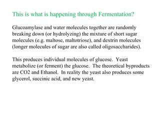 This is what is happening through Fermentation?
Glucoamylase and water molecules together are randomly
breaking down (or hydrolyzing) the mixture of short sugar
molecules (e.g. maltose, maltotriose), and dextrin molecules
(longer molecules of sugar are also called oligosaccharides).
This produces individual molecules of glucose. Yeast
metabolize (or ferment) the glucose. The theoretical byproducts
are CO2 and Ethanol. In reality the yeast also produces some
glycerol, succinic acid, and new yeast.
 