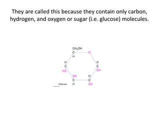 They are called this because they contain only carbon,
hydrogen, and oxygen or sugar (i.e. glucose) molecules.
 