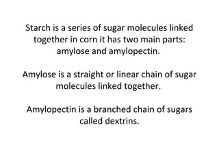 Starch is a series of sugar molecules linked
together in corn it has two main parts:
amylose and amylopectin.
Amylose is a straight or linear chain of sugar
molecules linked together.
Amylopectin is a branched chain of sugars
called dextrins.
 