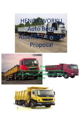 Tel: 09 85 59 59
HENOK WORKU
Auto Body
Assembly Project
Proposal
A Project Proposal for
Manufacturing and Assembling
Heavy duty car Bodies and Spare
parts
ADD: Nefas silk lafto, Around Mekanisa Michael
Tel: 09 11 46 85 02
 