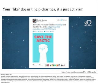 Your ‘like’ doesn’t help charities, it’s just activism
https://www.youtube.com/watch?v=efVFiLigmbc
Monday, 26 May 2014
In a study conducted by Kristofferson, White and Peloza (2014), individuals who had initially supported a cause through token methods did not always follow up with a more generous contribution,
demonstrating the existence of slacktivism. Whether such minor displays of endorsement are a positive or negative addition to social movements is a topic that garners much discussion and debate. While
online activism has experienced its fair share of criticism, not everyone is convinced of its failure. Robert Daniels (2010) from the charity Global Campaign for Education, believes that “interaction on social
media leads to something...every contribution matters”. The delivery of information throughout the world as a result of social media should not be ignored, as promoting awareness is an important part of
supporting a cause.
 