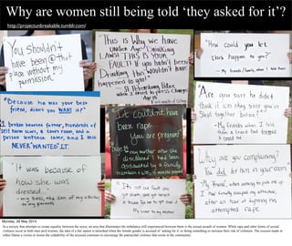 Why are women still being told ‘they asked for it’?
http://projectunbreakable.tumblr.com/
Monday, 26 May 2014
In a society that attempts to create equality between the sexes, an area that illuminates the imbalance still experienced between them is the sexual assault of women. While rape and other forms of sexual
violence occur to both men an/d women, the idea of a fair nation is tarnished when the female gender is accused of ‘asking for it’ or doing something to increase their risk of violation. The excuses made to
either blame a victim or lessen the culpability of the accused continues to encourage the patriarchal violence that exists in the community.
 