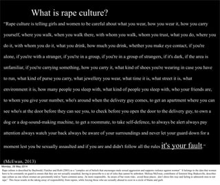 “Rape culture is telling girls and women to be careful about what you wear, how you wear it, how you carry
yourself, where you walk, when you walk there, with whom you walk, whom you trust, what you do, where you
do it, with whom you do it, what you drink, how much you drink, whether you make eye contact, if you're
alone, if you're with a stranger, if you're in a group, if you're in a group of strangers, if it's dark, if the area is
unfamiliar, if you're carrying something, how you carry it, what kind of shoes you're wearing in case you have
to run, what kind of purse you carry, what jewellery you wear, what time it is, what street it is, what
environment it is, how many people you sleep with, what kind of people you sleep with, who your friends are,
to whom you give your number, who's around when the delivery guy comes, to get an apartment where you can
see who's at the door before they can see you, to check before you open the door to the delivery guy, to own a
dog or a dog-sound-making machine, to get a roommate, to take self-defence, to always be alert always pay
attention always watch your back always be aware of your surroundings and never let your guard down for a
moment lest you be sexually assaulted and if you are and didn't follow all the rules it's your fault.”
(McEwan, 2013)
What is rape culture?
Monday, 26 May 2014
Rape culture is described by Buchwald, Fletcher and Roth (2005) as a “complex set of beliefs that encourages male sexual aggression and supports violence against women”. It belongs to the idea that women
have to be constantly on guard to ensure that they are not sexually assaulted, having to prescribe to a set of rules that cannot be unbroken. Melissa McEwan, contributor of feminist blog Shakesville, describes
rape culture as one where women are persistently told to "learn common sense...be more responsible...be aware of bar room risks...avoid these places...don’t dress this way and failing to admonish men to not
rape”. This focus results in the taking away of responsibility from rapists, while forcing those who are sexually abused to exist in a circle of blame and guilt.
 