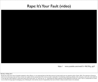 Rape: It’sYour Fault (video)
https:// www.youtube.com/watch?v=8hC0Ng_ajpY
Monday, 26 May 2014
Having one of the lowest rates of acquittal compared to other offences, it is not surprising that less than thirty percent of sexual assault cases are reported to police (Taylor, 2005). The experience of having to
testify can be distressing at the most basic of trials, but coupled with the assumed fault of the victim can make it unbearable. Overwhelming condemning attitudes of the community, such as the victim asked for
it, men rape due to their inability to control their desires and women mean ‘yes’ when they say ‘no’, demonstrate the deeply ingrained societal judgements towards the victim. Until it is realised than no woman
is ever at fault for being raped, the damaging cycle of blaming the victim and the removal of responsibility from men will allow violence towards women to be continued.
 