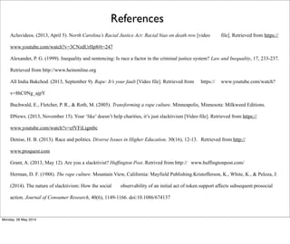 Acluvideos. (2013, April 5). North Carolina’s Racial Justice Act: Racial bias on death row [video file]. Retrieved from https://
www.youtube.com/watch?v=3CNzdUrIIp8#t=247
Alexander, P. G. (1999). Inequality and sentencing: Is race a factor in the criminal justice system? Law and Inequality, 17, 233-237.
Retrieved from http://www.heinonline.org
All India Bakchod. (2013, September 9). Rape: It’s your fault [Video file]. Retrieved from https:// www.youtube.com/watch?
v=8hC0Ng_ajpY
Buchwald, E., Fletcher, P. R., & Roth, M. (2005). Transforming a rape culture. Minneapolis, Minnesota: Milkweed Editions.
DNews. (2013, November 15). Your ‘like’ doesn’t help charities, it’s just slacktivism [Video file]. Retrieved from https://
www.youtube.com/watch?v=efVFiLigmbc
Denise, H. B. (2013). Race and politics. Diverse Issues in Higher Education. 30(16), 12-13. Retrieved from http://
www.proquest.com
Grant, A. (2013, May 12). Are you a slacktivist? Huffington Post. Retrived from http:// www.huffingtonpost.com/
Herman, D. F. (1988). The rape culture. Mountain View, California: Mayfield Publishing.Kristofferson, K., White, K., & Peloza, J.
(2014). The nature of slacktivism: How the social observability of an initial act of token support affects subsequent prosocial
action. Journal of Consumer Research, 40(6), 1149-1166. doi:10.1086/674137
References
Monday, 26 May 2014
 