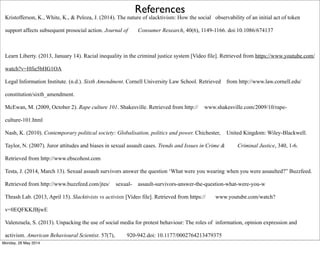 References
Kristofferson, K., White, K., & Peloza, J. (2014). The nature of slacktivism: How the social observability of an initial act of token
support affects subsequent prosocial action. Journal of Consumer Research, 40(6), 1149-1166. doi:10.1086/674137
Learn Liberty. (2013, January 14). Racial inequality in the criminal justice system [Video file]. Retrieved from https://www.youtube.com/
watch?v=Hfie5bHG1OA
Legal Information Institute. (n.d.). Sixth Amendment. Cornell University Law School. Retrieved from http://www.law.cornell.edu/
constitution/sixth_amendment.
McEwan, M. (2009, October 2). Rape culture 101. Shakesville. Retrieved from http:// www.shakesville.com/2009/10/rape-
culture-101.html
Nash, K. (2010). Contemporary political society: Globalisation, politics and power. Chichester, United Kingdom: Wiley-Blackwell.
Taylor, N. (2007). Juror attitudes and biases in sexual assault cases. Trends and Issues in Crime & Criminal Justice, 340, 1-6.
Retrieved from http://www.ebscohost.com
Testa, J. (2014, March 13). Sexual assault survivors answer the question ‘What were you wearing when you were assaulted?” Buzzfeed.
Retrieved from http://www.buzzfeed.com/jtes/ sexual- assault-survivors-answer-the-question-what-were-you-w
Thrash Lab. (2013, April 15). Slacktivists vs activists [Video file]. Retrieved from https:// www.youtube.com/watch?
v=0EQFKKJBjwE
Valenzuela, S. (2013). Unpacking the use of social media for protest behaviour: The roles of information, opinion expression and
activism. American Behavioural Scientist. 57(7), 920-942.doi: 10.1177/0002764213479375
Monday, 26 May 2014
 