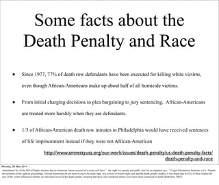 Some facts about the
Death Penalty and Race
• Since 1977, 77% of death row defendants have been executed for killing white victims,
even though African-Americans make up about half of all homicide victims.
• From initial charging decisions to plea bargaining to jury sentencing, African-Americans
are treated more harshly when they are defendants.
• 1/3 of African-American death row inmates in Philadelphia would have received sentences
of life imprisonment instead if they were not African-American
http://www.amnestyusa.org/our-work/issues/death-penalty/us-death-penalty-facts/
death-penalty-and-race
Monday, 26 May 2014
Amendment Six of the Bill of Rights declares that an American citizen accused of a crime will have “...the right to a speedy and public trial, by an impartial jury...” (Legal Information Insititute, n.d.). Despite
this promise of fair judicial preceedings, African-Americans do not seem to enjoy the same right. In a review of twenty-eight race and the death penalty studies, it was found that in 82% of these studies the
race of the victim influenced whether an individual received the death penalty, meaning that those who murdered whites were more likely sentenced to death (Rothchild, 2007).
 