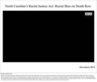 Text
North Carolina’s Racial Justice Act: Racial Bias on Death Row
Acluvideos, 2013
Monday, 26 May 2014
Recent events have continued to illustrate the divide between white and black people. A survey concerned with responses to African-American teenager Trayvon Martin’s acquittal of his killer, revealed an
eighty-six percent disatisfaction rate from black people, compared to thirty percent of white people (Denise, 2013). The history of black inequality is reinforced through stories like these, further highlighting
the struggles they face. According to Dr Michael Sorrell, president of Paul Quinn College, “Trayvon Martin is a reminder of how little their lives are valued in society” (Denise, 2013). With difficulties like this
to overcome, much more needs to be done to ensure fairness is personified in the criminal justice system, especially in relation to African-Americans.
 