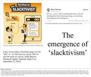The
emergence of
‘slacktivism’Look, if you make a Facebook page we will
“like” it—it’s the least we can do. But it’s
also the most we can do. (Seth Meyers,
Weekend Update, Saturday Night Live,
September 22, 2012)
http://cdn.trendhunterstatic.com/thumbs/rise-of-the-slacktivist-infographic.jpeg
http://www.spiritofspider.com/wp-content/uploads/2012/03/Picture-7.png
Monday, 26 May 2014
In March 2012, a video hit social media, describing the atrocities being carried out in Uganda by Joseph Kony, the leader of the Lord’s Resistace Army. According to social analytics company Topsy, on the
seventh of March just two days after the video’s release, there was almost two and a half million tweets relating to Kony, with almost five and a half million tweets made about Kony in 2012. In addition, the
extensive number of shares and likes on Facebook and Youtube demonstrated the swift and far-reaching contact it had. The rise of such a phenomenom led to the popularity of the term ‘slacktivist’, causing
society to question the effectiveness of online activism.
 