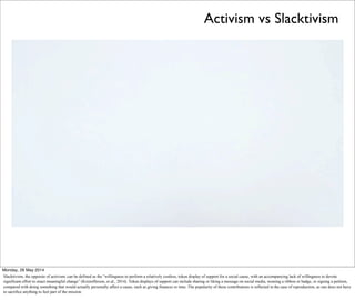 Activism vs Slacktivism
Monday, 26 May 2014
Slacktivism, the opposite of activism, can be defined as the “willingness to perform a relatively costless, token display of support for a social cause, with an accompanying lack of willingness to devote
significant effort to enact meaningful change” (Kristofferson, et al., 2014). Token displays of support can include sharing or liking a message on social media, wearing a ribbon or badge, or signing a petition,
compared with doing something that would actually personally affect a cause, such as giving finances or time. The popularity of these contributions is reflected in the ease of reproduction, as one does not have
to sacrifice anything to feel part of the mission.
 