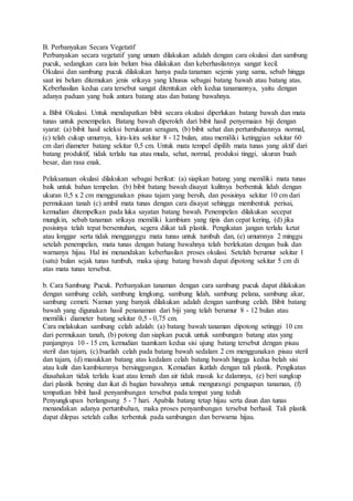 B. Perbanyakan Secara Vegetatif
Perbanyakan secara vegetatif yang umum dilakukan adalah dengan cara okulasi dan sambung
pucuk, sedangkan cara lain belum bisa dilakukan dan keberhasilannya sangat kecil.
Okulasi dan sambung pucuk dilakukan hanya pada tanaman sejenis yang sama, sebab hingga
saat ini belum ditemukan jenis srikaya yang khusus sebagai batang bawah atau batang atas.
Keberhasilan kedua cara tersebut sangat ditentukan oleh kedua tanamannya, yaitu dengan
adanya paduan yang baik antara batang atas dan batang bawahnya.
a. Bibit Okulasi. Untuk mendapatkan bibit secara okulasi diperlukan batang bawah dan mata
tunas untuk penempelan. Batang bawah diperoleh dari bibit hasil penyemaian biji dengan
syarat: (a) bibit hasil seleksi berukuran seragam, (b) bibit sehat dan pertumbuhannya normal,
(c) telah cukup umurnya, kira-kira sekitar 8 - 12 bulan, atau memiliki ketinggian sekitar 60
cm dari diameter batang sekitar 0,5 cm. Untuk mata tempel dipilih mata tunas yang aktif dari
batang produktif, tidak terlalu tua atau muda, sehat, normal, produksi tinggi, ukuran buah
besar, dan rasa enak.
Pelaksanaan okulasi dilakukan sebagai berikut: (a) siapkan batang yang memiliki mata tunas
baik untuk bahan tempelan. (b) bibit batang bawah disayat kulitnya berbentuk lidah dengan
ukuran 0,5 x 2 cm menggunakan pisau tajam yang bersih, dan posisinya sekitar 10 cm dari
permukaan tanah (c) ambil mata tunas dengan cara disayat sehingga membentuk perisai,
kemudian ditempelkan pada luka sayatan batang bawah. Penempelan dilakukan secepat
mungkin, sebab tanaman srikaya memiliki kambium yang tipis dan cepat kering, (d) jika
posisinya telah tepat bersentuhan, segera diikat tali plastik. Pengikatan jangan terlalu ketat
atau longgar serta tidak mengganggu mata tunas untuk tumbuh dan, (e) umumnya 2 minggu
setelah penempelan, mata tunas dengan batang bawahnya telah berlekatan dengan baik dan
warnanya hijau. Hal ini menandakan keberhasilan proses okulasi. Setelah berumur sekitar 1
(satu) bulan sejak tunas tumbuh, maka ujung batang bawah dapat dipotong sekitar 5 cm di
atas mata tunas tersebut.
b. Cara Sambung Pucuk. Perbanyakan tanaman dengan cara sambung pucuk dapat dilakukan
dengan sambung celah, sambung lengkung, sambung lidah, sambung pelana, sambung akar,
sambung cemeti. Namun yang banyak dilakukan adalah dengan sambung celah. Bibit batang
bawah yang digunakan hasil penanaman dari biji yang telah berumur 8 - 12 bulan atau
memiliki diameter batang sekitar 0,5 - 0,75 cm.
Cara melakukan sambung celah adalah: (a) batang bawah tanaman dipotong setinggi 10 cm
dari permukaan tanah, (b) potong dan siapkan pucuk untuk sambungan batang atas yang
panjangnya 10 - 15 cm, kemudian taamkam kedua sisi ujung batang tersebut dengan pisau
steril dan tajam, (c).buatlah celah pada batang bawah sedalam 2 cm menggunakan pisau steril
dan tajam, (d) masukkan batang atas kedalam celah batang bawah hingga kedua belah sisi
atau kulit dan kambiumnya bersinggungan. Kemudian ikatlah dengan tali plastik. Pengikatan
diusahakan tidak terlalu kuat atau lemah dan air tidak masuk ke dalamnya, (e) beri sungkup
dari plastik bening dan ikat di bagian bawahnya untuk mengurangi penguapan tanaman, (f)
tempatkan bibit hasil penyambungan tersebut pada tempat yang teduh
Penyungkupan berlangsung 5 - 7 hari. Apabila batang tetap hijau serta daun dan tunas
menandakan adanya pertumbuhan, maka proses penyambungan tersebut berhasil. Tali plastik
dapat dilepas setelah callus terbentuk pada sambungan dan berwarna hijau.
 