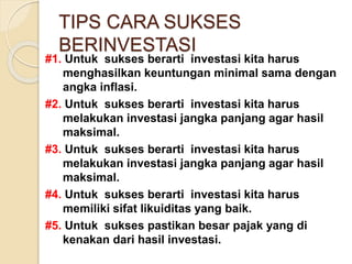 TIPS CARA SUKSES
BERINVESTASI
#1. Untuk sukses berarti investasi kita harus
menghasilkan keuntungan minimal sama dengan
angka inflasi.
#2. Untuk sukses berarti investasi kita harus
melakukan investasi jangka panjang agar hasil
maksimal.
#3. Untuk sukses berarti investasi kita harus
melakukan investasi jangka panjang agar hasil
maksimal.
#4. Untuk sukses berarti investasi kita harus
memiliki sifat likuiditas yang baik.
#5. Untuk sukses pastikan besar pajak yang di
kenakan dari hasil investasi.
 