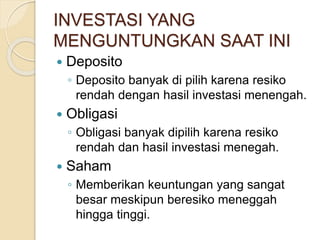 INVESTASI YANG
MENGUNTUNGKAN SAAT INI
 Deposito
◦ Deposito banyak di pilih karena resiko
rendah dengan hasil investasi menengah.
 Obligasi
◦ Obligasi banyak dipilih karena resiko
rendah dan hasil investasi menegah.
 Saham
◦ Memberikan keuntungan yang sangat
besar meskipun beresiko meneggah
hingga tinggi.
 