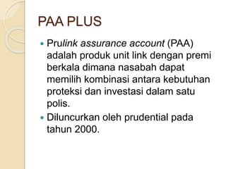 PAA PLUS
 Prulink assurance account (PAA)
adalah produk unit link dengan premi
berkala dimana nasabah dapat
memilih kombinasi antara kebutuhan
proteksi dan investasi dalam satu
polis.
 Diluncurkan oleh prudential pada
tahun 2000.
 