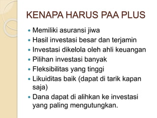 KENAPA HARUS PAA PLUS
 Memiliki asuransi jiwa
 Hasil investasi besar dan terjamin
 Investasi dikelola oleh ahli keuangan
 Pilihan investasi banyak
 Fleksibilitas yang tinggi
 Likuiditas baik (dapat di tarik kapan
saja)
 Dana dapat di alihkan ke investasi
yang paling mengutungkan.
 