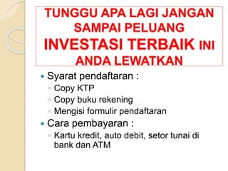 TUNGGU APA LAGI JANGAN
SAMPAI PELUANG
INVESTASI TERBAIK INI
ANDA LEWATKAN
 Syarat pendaftaran :
◦ Copy KTP
◦ Copy buku rekening
◦ Mengisi formulir pendaftaran
 Cara pembayaran :
◦ Kartu kredit, auto debit, setor tunai di
bank dan ATM
 