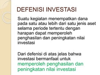 DEFENISI INVESTASI
Suatu kegiatan menempatkan dana
pada satu atau lebih dari satu jenis aset
selama periode tertentu dengan
harapan dapat memperoleh
penghasilan dan peningkatan nilai
investasi
Dari defenisi di atas jelas bahwa
investasi bermanfaat untuk
memperoleh penghasilan dan
peningkatan nilai investasi
 