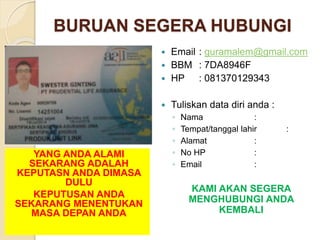 BURUAN SEGERA HUBUNGI
 Email : guramalem@gmail.com
 BBM : 7DA8946F
 HP : 081370129343
 Tuliskan data diri anda :
◦ Nama :
◦ Tempat/tanggal lahir :
◦ Alamat :
◦ No HP :
◦ Email :
KAMI AKAN SEGERA
MENGHUBUNGI ANDA
KEMBALI
YANG ANDA ALAMI
SEKARANG ADALAH
KEPUTASN ANDA DIMASA
DULU
KEPUTUSAN ANDA
SEKARANG MENENTUKAN
MASA DEPAN ANDA
 