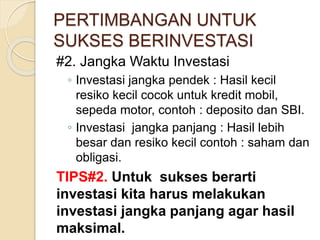 PERTIMBANGAN UNTUK
SUKSES BERINVESTASI
#2. Jangka Waktu Investasi
◦ Investasi jangka pendek : Hasil kecil
resiko kecil cocok untuk kredit mobil,
sepeda motor, contoh : deposito dan SBI.
◦ Investasi jangka panjang : Hasil lebih
besar dan resiko kecil contoh : saham dan
obligasi.
TIPS#2. Untuk sukses berarti
investasi kita harus melakukan
investasi jangka panjang agar hasil
maksimal.
 