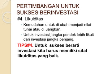 PERTIMBANGAN UNTUK
SUKSES BERINVESTASI
#4. Likuiditas
◦ Kemudahan untuk di ubah menjadi nilai
tunai atau di uangkan.
◦ Untuk investasi jangka pendek lebih likuit
dari investasi jangka penjang.
TIPS#4. Untuk sukses berarti
investasi kita harus memiliki sifat
likuiditas yang baik.
 