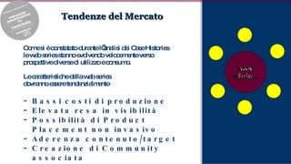 Tendenze del Mercato Come si è constatato durante l’analisi dei Case Histories le web series stanno evolvendo velocemente verso prospettive diverse di utilizzo e consumo. Le caratteristiche della web series dovranno essere tendenzialmente  Bassi costi di produzione Elevata resa in visibilità Possibilità di Product Placement non invasivo Aderenza contenuto/target Creazione di Community associata Fantasia e Creatività Web Series 