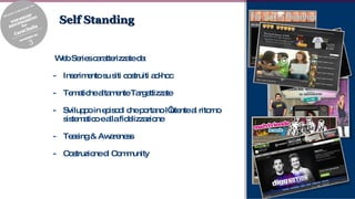 Self Standing Web Series caratterizzate da: Inserimento su siti costruiti ad-hoc Tematiche altamente Targettizzate Sviluppo in episodi che portano l’utente al ritorno sistematico e alla fidelizzazione Teasing & Awareness Costruzione di Community 