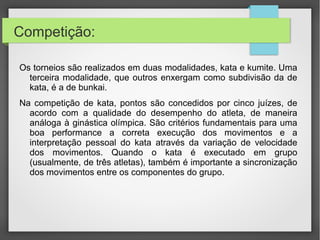 • No kumite, dois oponentes (ou duas equipes de lutadores)
enfrentam-se por um tempo, que pode variar de dois a cinco minutos.
Pontos são concedidos tanto pela técnica quanto pela área do corpo
em que os golpes são desferidos. As técnicas permitidas e os pontos
permissíveis de serem atacados variam de estilo para estilo. Além
disso, o kumite pode ser de semi-contato (como no estilo
Shotokan), ou de contato direto (como no estilo Kyokushin).
 
