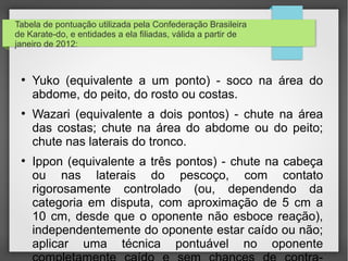 •No Brasil:


• Da mesma forma como sucedeu com outras artes marciais
japonesas, o caratê foi introduzido no Brasil com a chegada de
imigrantes japoneses no começo do século XX. Mas somente no ano
de 1956, o sensei Mitsuke Harada (Shotokan) instala o primeiro dojô
em São Paulo. A esse exemplo seguiram os mestres Juichi Sagara
(Shotokan), em 1957; Seichi Akamine (Goju-ryu), em 1958; Koji
Takamatsu (Wado-ryu); Takeo Suzuki (Wado-ryu); Michizo Buyo
(Wado-ryu); Yoshihide Shinzato (Shorin-ryu); Takeda, Kimura e Fábio
Sensei (Bushi Ryu), em 1992; Akio Yokoyama (Kenyu-ryu), em
1965.[39]
• A   prática da modalidade percebeu um aumento depois que
participantes de competições de artes marciais mistas lograram
vitórias, como é o caso do carateca Lyoto Machida.
 