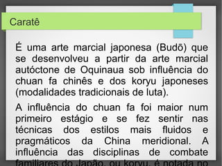 •Caratê

•É uma arte marcial japonesa (Budō) que se desenvolveu a partir da
arte marcial autóctone de Oquinaua sob influência do chuan fa chinês
e dos koryu japoneses (modalidades tradicionais de luta).
•A influência do chuan fa foi maior num primeiro estágio e se fez sentir

nas técnicas dos estilos mais fluidos e pragmáticos da China
meridional. A influência das disciplinas de combate familiares do
Japão, ou koryu, é notada no desenvolvimento de movimentos diretos
e simples, abandonando aquilo que não seria útil.
•Seu repertório técnico abrange principalmente golpes contundentes —

atemi waza —, como pontapés, socos, joelhadas, bofetadas
etc., executadas com as mãos desarmadas. Todavia, técnicas de
projeção, imobilização e bloqueios — nage waza, katame waza, uke
waza — também são ensinados, com maior ou menor ênfase
dependendo do onde ou qual estilo/escola se aprende.
 