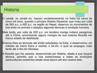 •Historia

•  O caratê, ou caratê do, nasceu verdadeiramente na Índia há cerca de
cinco mil anos, quando o príncipe Sidarta Gautama, que viveu por volta de
563 a.c. a 483 a.c. na região do Nepal, observou os movimentos de luta
entre os animais e adaptou algumas técnicas à condição humana.
•  Mais tarde, por volta de 200 a.c. um lendário monge indiano peregrinou
até à China, encontrando alguns monges de sua mesma filosofia em franco
estado de debilidade.
•  Ensinou-lhes as técnicas até então estudadas na Índia, e desenvolveu
um método de treino físico e mental, o tai-chi, o qual se propagou mais
tarde até à ilha de Okinawa.
•  A filosofia que lhe assistia, desenvolvida por Sidarta, aliada à sua
riqueza técnica, permitiu que a luta sobrevivesse a todas as evoluções
socioculturais existentes desde essa época até aos nossos dias.
 