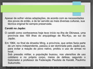 •   Apesar de sofrer várias adaptações, de acordo com as necessidades dos
povos de então, e de ter servido as mais diversas culturas, sua técnica original
foi sempre preservada.
•Caratê no Japão:

•  O caratê como conhecemos hoje teve início na ilha de Okinawa, uma
província das 169 ilhas do arquipélago de Riu-Kyu, ao sul do Japão.
•   Em 1964, no final da dinastia Ming, a província, que antes fazia parte de
um reino independente, passou a ser dominada pelo Japão que, para evitar a
reação do povo nativo, proibiu o uso de armas no local.
•Sob pressão militar, a população buscou, nos utensílios de uso cotidiano e no

próprio corpo, meios de defesa, segundo o historiador e professor da
Federação Paulista de Karatê, Paulinho Sukumotto.
•―Surgiram então os primeiros indícios da arte marcial que, no início, era

chamada de ‗tode‘
 