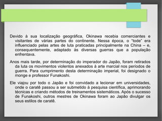 •  Devido à sua localização geográfica, Okinawa recebia comerciantes e
visitantes de várias partes do continente. Nessa época, o ―tode‖ era
influenciado pelas artes de luta praticadas principalmente na China –
e, consequentemente, adaptado às diversas guerras que a população
enfrentava.
•   Anos mais tarde, por determinação do imperador do Japão, foram retirados
da luta os movimentos violentos anexados à arte marcial nos períodos de
guerra. Para cumprimento desta determinação imperial, foi designado o
monge e professor Funakoshi.
•   Ele viajou por todo o Japão e foi convidado a lecionar em
universidades, onde o caratê passou a ser submetido à pesquisa
científica, aprimorando técnicas e criando métodos de treinamentos
sistemáticos. Após o sucesso de Funakoshi, outros mestres de Okinawa foram
ao Japão divulgar os seus estilos de caratê.
 