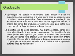 Estas são as graduações (em faixas) do estilo shotokan:
•




    lBranca (7º kyu)
    lAmarela (6º Kyu)

    lVermelho (5º Kyu)

    lLaranja (4º Kyu)

    lverde (3º Kyu)

    lRoxa (2º Kyu)

    lMarrom (1º Kyu)

    lPreta (1º Dan até 9º)
 
