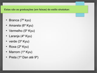 •Competição:

 •  Os torneios são realizados em duas modalidades, kata e kumite.
 Uma terceira modalidade, que outros enxergam como subdivisão da de
 kata, é a de bunkai.
 •  Na competição de kata, pontos são concedidos por cinco juízes, de
 acordo com a qualidade do desempenho do atleta, de maneira análoga
 à ginástica olímpica. São critérios fundamentais para uma boa
 performance a correta execução dos movimentos e a interpretação
 pessoal do kata através da variação de velocidade dos movimentos.
 Quando o kata é executado em grupo (usualmente, de três
 atletas), também é importante a sincronização dos movimentos entre
 os componentes do grupo.
 