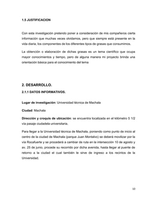 10
1.5 JUSTIFICACION
Con esta investigación pretendo poner a consideración de mis compañeros cierta
información que muchas veces olvidamos, pero que siempre está presente en la
vida diaria, los componentes de los diferentes tipos de grasas que consumimos.
La obtención o elaboración de dichas grasas es un tema científico que ocupa
mayor conocimientos y tiempo, pero de alguna manera mi proyecto brinda una
orientación básica para el conocimiento del tema
2. DESARROLLO.
2.1.1 DATOS INFORMATIVOS.
Lugar de investigación: Universidad técnica de Machala
Ciudad: Machala
Dirección y croquis de ubicación: se encuentra localizada en el kilómetro 5 1/2
vía pasaje ciudadela universitaria.
Para llegar a la Universidad técnica de Machala, poniendo como punto de inicio al
centro de la ciudad de Machala (parque Juan Montalvo) se deberá movilizar por la
vía Rocafuerte y se procederá a cambiar de ruta en la intersección 10 de agosto y
av. 25 de junio, procede su recorrido por dicha avenida, hasta llegar al puente de
retorno a la ciudad el cual también le sirve de ingreso a los recintos de la
Universidad.
 