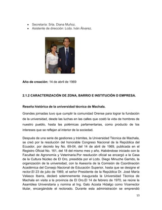 13
Secretaría: Srta. Diana Muñoz.
Asistente de dirección: Lcdo. Iván Álvarez.
Año de creación: 14 de abril de 1969
2.1.2 CARACTERIZACIÓN DE ZONA, BARRIO E INSTITUCIÓN O EMPRESA.
Reseña histórica de la universidad técnica de Machala.
Grandes jornadas tuvo que cumplir la comunidad Orense para lograr la fundación
de la universidad, desde las luchas en las calles que costó la vida de hombres de
nuestro pueblo, hasta las polémicas parlamentarias, como producto de los
intereses que se reflejan al interior de la sociedad.
Después de una serie de gestiones y trámites, la Universidad Técnica de Machala,
se creó por la resolución del honorable Congreso Nacional de la República del
Ecuador, por decreto ley No. 69-04, del 14 de abril de 1969, publicada en el
Registro Oficial No. 161, del 18 del mismo mes y año. Habiéndose iniciado con la
Facultad de Agronomía y Veterinaria.Por resolución oficial se encargó a la Casa
de la Cultura Núcleo de El Oro, presidida por el Lcdo. Diego Minuche Garrido, la
organización de la universidad, con la Asesoría de la Comisión de Coordinación
Académica del Consejo Nacional de Educación Superior, hasta que se designe el
rector.El 23 de julio de 1969, el señor Presidente de la República Dr. José María
Velasco Ibarra, declaró solemnemente inaugurada la Universidad Técnica de
Machala en visita a la provincia de El Oro.El 14 de febrero de 1970, se reúne la
Asamblea Universitaria y nomina al Ing. Galo Acosta Hidalgo como Vicerrector
titular, encargándole el rectorado. Durante esta administración se emprendió
 