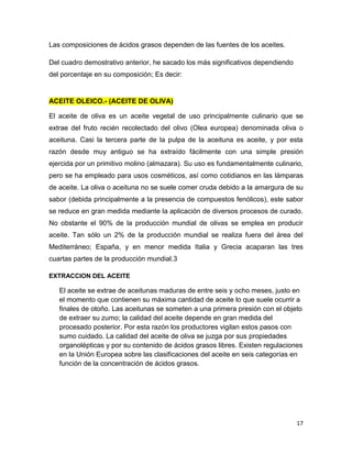 17
Las composiciones de ácidos grasos dependen de las fuentes de los aceites.
Del cuadro demostrativo anterior, he sacado los más significativos dependiendo
del porcentaje en su composición; Es decir:
ACEITE OLEICO.- (ACEITE DE OLIVA)
El aceite de oliva es un aceite vegetal de uso principalmente culinario que se
extrae del fruto recién recolectado del olivo (Olea europea) denominada oliva o
aceituna. Casi la tercera parte de la pulpa de la aceituna es aceite, y por esta
razón desde muy antiguo se ha extraído fácilmente con una simple presión
ejercida por un primitivo molino (almazara). Su uso es fundamentalmente culinario,
pero se ha empleado para usos cosméticos, así como cotidianos en las lámparas
de aceite. La oliva o aceituna no se suele comer cruda debido a la amargura de su
sabor (debida principalmente a la presencia de compuestos fenólicos), este sabor
se reduce en gran medida mediante la aplicación de diversos procesos de curado.
No obstante el 90% de la producción mundial de olivas se emplea en producir
aceite. Tan sólo un 2% de la producción mundial se realiza fuera del área del
Mediterráneo; España, y en menor medida Italia y Grecia acaparan las tres
cuartas partes de la producción mundial.3
EXTRACCION DEL ACEITE
El aceite se extrae de aceitunas maduras de entre seis y ocho meses, justo en
el momento que contienen su máxima cantidad de aceite lo que suele ocurrir a
finales de otoño. Las aceitunas se someten a una primera presión con el objeto
de extraer su zumo; la calidad del aceite depende en gran medida del
procesado posterior. Por esta razón los productores vigilan estos pasos con
sumo cuidado. La calidad del aceite de oliva se juzga por sus propiedades
organolépticas y por su contenido de ácidos grasos libres. Existen regulaciones
en la Unión Europea sobre las clasificaciones del aceite en seis categorías en
función de la concentración de ácidos grasos.
 