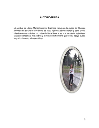 3
AUTOBIOGRAFIA
Mi nombre es Liliana Maribel sarango Espinoza nacida en la ciudad de Machala
provincia de El Oro el 6 de enero de 1992 hija de Aladino sarango y Zoila Elena,
mis deseos son culminar con mis estudios y llegar a ser una excelente profesional
y agradeciéndoles a mis padres y a mi querida hermana que con su apoyo puedo
seguir luchando por lo que quiero.
 