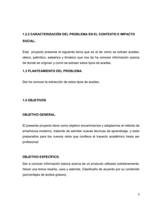 9
1.2.2 CARACTERIZACIÓN DEL PROBLEMA EN EL CONTEXTO E IMPACTO
SOCIAL.
Este proyecto presenta el siguiente tema que es el de como se extraer aceites:
oleico, palmítico, esteárico y linoleico que nos da ha conocer información acerca
de donde se originan y como se extraen estos tipos de aceites.
1.3 PLANTEAMIENTO DEL PROBLEMA.
Dar ha conocer la extracción de estos tipos de aceites.
1.4 OBJETIVOS
OBJETIVO GENERAL.
El presente proyecto tiene como objetivo encaminarnos y adaptarnos al método de
enseñanza moderno, tratando de asimilar nuevas técnicas de aprendizaje, y estar
preparados para los nuevos retos que conlleva el trayecto académico hasta ser
profesional.
OBJETIVO ESPECÌFICO.
Dar a conocer información básica acerca de un producto utilizado cotidianamente.
Hacer una breve reseña, usos y además, Clasificarlo de acuerdo por su contenido
(porcentajes de ácidos grasos).
 