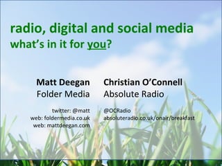 radio, digital and social media what’s in it for  you ? Matt Deegan Folder Media twitter: @matt web: foldermedia.co.uk web: mattdeegan.com Christian O’Connell Absolute Radio @OCRadio absoluteradio.co.uk/onair/breakfast 