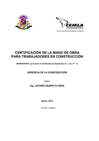 CERTIFICACIÓN DE LA MANO DE OBRA
PARA TRABAJADORES EN CONSTRUCCIÓN
  MONOGRAFIA para optar el Certificado de Diplomado en: ( letra Nº 14)



              GERENCIA DE LA CONSTRUCCIÓN


                                Autor:

                 Ing. JACOBO QUISPE FLORES




                             Marzo, 2012


                             La Paz – Bolivia
 