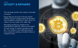 TRENDS
2018
TRENDS
2018
LOYALTY & REWARDS
The next stage could be the creation of branded
currencies.
Burger King has done this in Russia with the
creation of its own cryptocurrency, the Whopper
Coin (modelled on the Bitcoin) which diners can
collect in its own mobile ‘coin wallet’ app.
Messaging app Kik has created its own
cryptocurrency called Kin, which can be traded
for ‘real’ money, or used for payments on the
site. For example, a user might get payment
from a brand for creating a branded chatbot, or
a popular meme.
10
TRENDS
2018
 