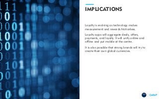 TRENDS
2018
IMPLICATIONS
Loyalty is evolving as technology makes
measurement and rewards frictionless.
Loyalty apps will aggregate deals, offers,
payments, and loyalty. It will unify online and
offline and put mobile at the centre.
It is also possible that strong brands will try to
create their own global currencies.
11
 