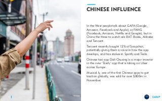 TRENDS
2018
CHINESE INFLUENCE
In the West people talk about GAFA (Google,
Amazon, Facebook and Apple), or FANG
(Facebook, Amazon, Netflix and Google), but in
China the three to watch are BAT: Baidu, Alibaba
and Tencent.
Tencent recently bought 12% of Snapchat,
potentially giving them a voice in how the app
develops, and has stakes in Spotify and Tesla.
Chinese taxi app Didi Chuxing is a major investor
in the new ‘Taxify’ app that is taking on Uber
across Europe.
Musical.ly, one of the first Chinese apps to get
traction globally, was sold for over $800m in
November.
13
 
