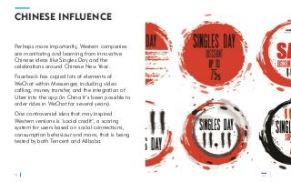 TRENDS
2018
CHINESE INFLUENCE
Perhaps more importantly, Western companies
are monitoring and learning from innovative
Chinese ideas like Singles Day and the
celebrations around Chinese New Year..
Facebook has copied lots of elements of
WeChat within Messenger, including video
calling, money transfer, and the integration of
Uber into the app (in China it’s been possible to
order rides in WeChat for several years).
One controversial idea that may inspired
Western versions is ‘social credit’, a scoring
system for users based on social connections,
consumption behaviour and more, that is being
tested by both Tencent and Alibaba.
14
TRENDS
2018
 